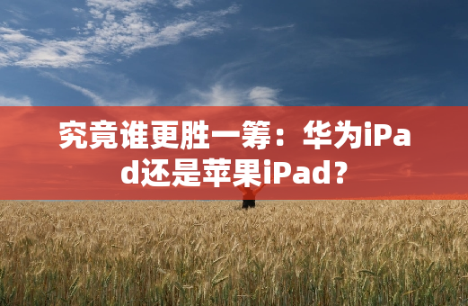 究竟谁更胜一筹：华为iPad还是苹果iPad？