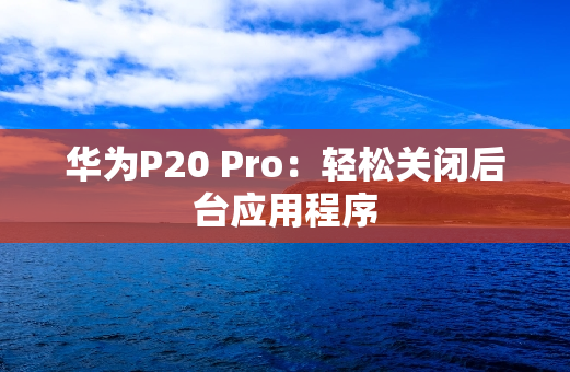 华为P20 Pro：轻松关闭后台应用程序