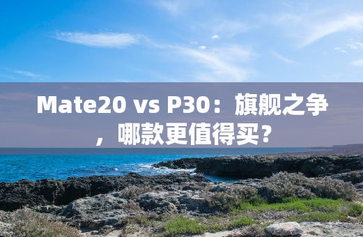 Mate20 vs P30：旗舰之争，哪款更值得买？