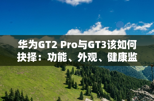 华为GT2 Pro与GT3该如何抉择：功能、外观、健康监测全对比