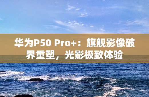 华为P50 Pro+：旗舰影像破界重塑，光影极致体验